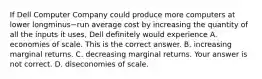 If Dell Computer Company could produce more computers at lower longminus−run average cost by increasing the quantity of all the inputs it​ uses, Dell definitely would experience A. economies of scale. This is the correct answer. B. increasing marginal returns. C. decreasing marginal returns. Your answer is not correct. D. diseconomies of scale.