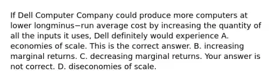 If Dell Computer Company could produce more computers at lower longminus−run average cost by increasing the quantity of all the inputs it​ uses, Dell definitely would experience A. economies of scale. This is the correct answer. B. increasing marginal returns. C. decreasing marginal returns. Your answer is not correct. D. diseconomies of scale.