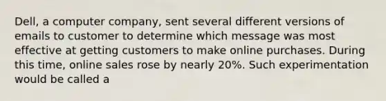 Dell, a computer company, sent several different versions of emails to customer to determine which message was most effective at getting customers to make online purchases. During this time, online sales rose by nearly 20%. Such experimentation would be called a