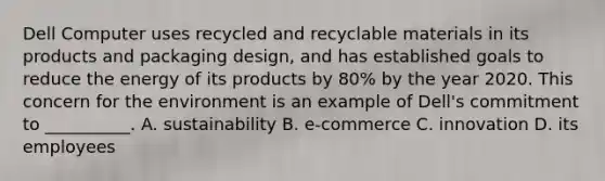 Dell Computer uses recycled and recyclable materials in its products and packaging design, and has established goals to reduce the energy of its products by 80% by the year 2020. This concern for the environment is an example of Dell's commitment to __________. A. sustainability B. e-commerce C. innovation D. its employees