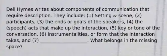 Dell Hymes writes about components of communication that require description. They include: (1) Setting & scene, (2) participants, (3) the ends or goals of the speakers, (4) the (speech) acts that make up the interaction, (5) key or tone of the conversation, (6) instrumentalities, or form that the interaction takes, and (7) ____________________. What belongs in the missing space?