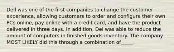 Dell was one of the first companies to change the customer experience, allowing customers to order and configure their own PCs online, pay online with a credit card, and have the product delivered in three days. In addition, Del was able to reduce the amount of computers in finished goods inventory. The company MOST LIKELY did this through a combination of_____.