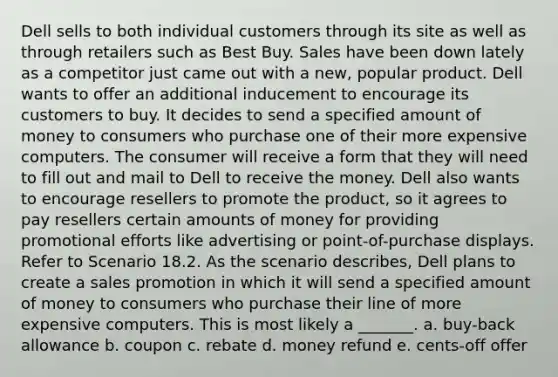 Dell sells to both individual customers through its site as well as through retailers such as Best Buy. Sales have been down lately as a competitor just came out with a new, popular product. Dell wants to offer an additional inducement to encourage its customers to buy. It decides to send a specified amount of money to consumers who purchase one of their more expensive computers. The consumer will receive a form that they will need to fill out and mail to Dell to receive the money. Dell also wants to encourage resellers to promote the product, so it agrees to pay resellers certain amounts of money for providing promotional efforts like advertising or point-of-purchase displays. Refer to Scenario 18.2. As the scenario describes, Dell plans to create a sales promotion in which it will send a specified amount of money to consumers who purchase their line of more expensive computers. This is most likely a _______. a. buy-back allowance b. coupon c. rebate d. money refund e. cents-off offer