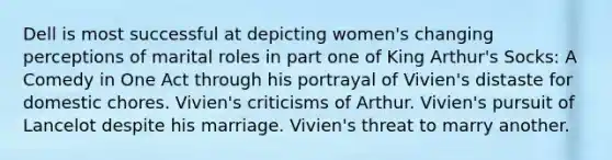 Dell is most successful at depicting women's changing perceptions of marital roles in part one of King Arthur's Socks: A Comedy in One Act through his portrayal of Vivien's distaste for domestic chores. Vivien's criticisms of Arthur. Vivien's pursuit of Lancelot despite his marriage. Vivien's threat to marry another.