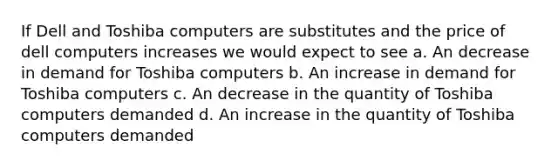 ​If Dell and Toshiba computers are substitutes and the price of dell computers increases we would expect to see a. ​An decrease in demand for Toshiba computers b. ​An increase in demand for Toshiba computers c. ​An decrease in the quantity of Toshiba computers demanded d. ​An increase in the quantity of Toshiba computers demanded