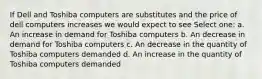 If Dell and Toshiba computers are substitutes and the price of dell computers increases we would expect to see Select one: a. An increase in demand for Toshiba computers b. An decrease in demand for Toshiba computers c. An decrease in the quantity of Toshiba computers demanded d. An increase in the quantity of Toshiba computers demanded