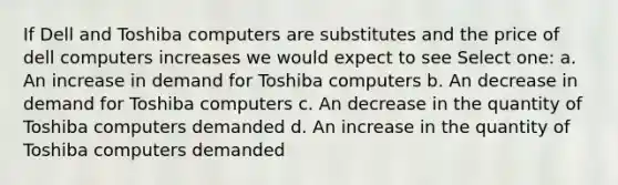 If Dell and Toshiba computers are substitutes and the price of dell computers increases we would expect to see Select one: a. An increase in demand for Toshiba computers b. An decrease in demand for Toshiba computers c. An decrease in the quantity of Toshiba computers demanded d. An increase in the quantity of Toshiba computers demanded