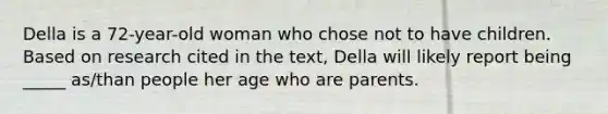 Della is a 72-year-old woman who chose not to have children. Based on research cited in the text, Della will likely report being _____ as/than people her age who are parents.