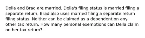 Della and Brad are married. Della's filing status is married filing a separate return. Brad also uses married filing a separate return filing status. Neither can be claimed as a dependent on any other tax return. How many personal exemptions can Della claim on her tax return?