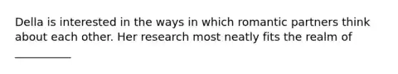 Della is interested in the ways in which romantic partners think about each other. Her research most neatly fits the realm of __________