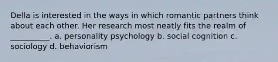 Della is interested in the ways in which romantic partners think about each other. Her research most neatly fits the realm of __________. a. personality psychology b. social cognition c. sociology d. behaviorism