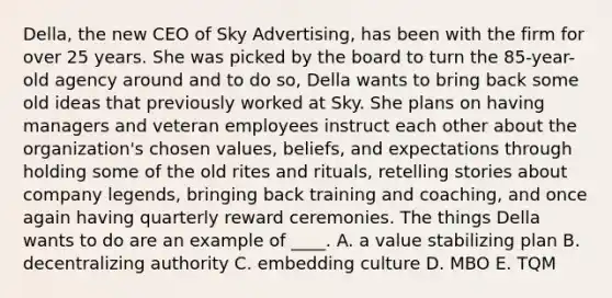 Della, the new CEO of Sky Advertising, has been with the firm for over 25 years. She was picked by the board to turn the 85-year-old agency around and to do so, Della wants to bring back some old ideas that previously worked at Sky. She plans on having managers and veteran employees instruct each other about the organization's chosen values, beliefs, and expectations through holding some of the old rites and rituals, retelling stories about company legends, bringing back training and coaching, and once again having quarterly reward ceremonies. The things Della wants to do are an example of ____. A. a value stabilizing plan B. decentralizing authority C. embedding culture D. MBO E. TQM