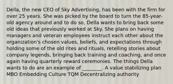 Della, the new CEO of Sky Advertising, has been with the firm for over 25 years. She was picked by the board to turn the 85-year-old agency around and to do so, Della wants to bring back some old ideas that previously worked at Sky. She plans on having managers and veteran employees instruct each other about the organization's chosen values, beliefs, and expectations through holding some of the old rites and rituals, retelling stories about company legends, bringing back training and coaching, and once again having quarterly reward ceremonies. The things Della wants to do are an example of ________. A value stabilizing plan MBO Embedding Culture TQM Decentralizing authority