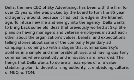 Della, the new CEO of Sky Advertising, has been with the firm for over 25 years. She was picked by the board to turn the 85-year-old agency around, because it had lost its edge in the Internet age. To infuse new life and energy into the agency, Della wants to bring back some old ideas that previously worked at Sky. She plans on having managers and veteran employees instruct each other about the organization's values, beliefs, and expectations; telling stories about some of the company legendary ad campaigns; coming up with a slogan that summarizes Sky's abilities in a simple and memorable phrase; and having quarterly ceremonies where creativity and innovation are rewarded. The things that Della wants to do are all examples of a. a value stabilizing plan. b. decentralizing authority. c. embedding culture. d. MBO. e. TQM.