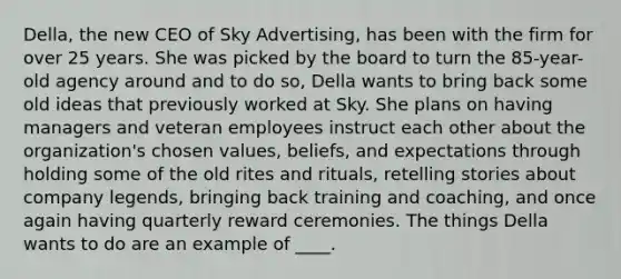 Della, the new CEO of Sky Advertising, has been with the firm for over 25 years. She was picked by the board to turn the 85-year-old agency around and to do so, Della wants to bring back some old ideas that previously worked at Sky. She plans on having managers and veteran employees instruct each other about the organization's chosen values, beliefs, and expectations through holding some of the old rites and rituals, retelling stories about company legends, bringing back training and coaching, and once again having quarterly reward ceremonies. The things Della wants to do are an example of ____.