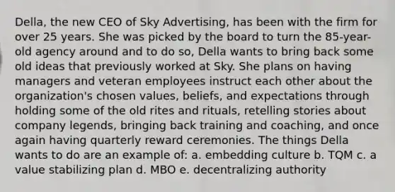 Della, the new CEO of Sky Advertising, has been with the firm for over 25 years. She was picked by the board to turn the 85-year-old agency around and to do so, Della wants to bring back some old ideas that previously worked at Sky. She plans on having managers and veteran employees instruct each other about the organization's chosen values, beliefs, and expectations through holding some of the old rites and rituals, retelling stories about company legends, bringing back training and coaching, and once again having quarterly reward ceremonies. The things Della wants to do are an example of: a. embedding culture b. TQM c. a value stabilizing plan d. MBO e. decentralizing authority