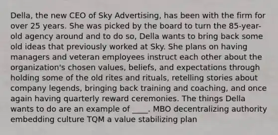 Della, the new CEO of Sky Advertising, has been with the firm for over 25 years. She was picked by the board to turn the 85-year-old agency around and to do so, Della wants to bring back some old ideas that previously worked at Sky. She plans on having managers and veteran employees instruct each other about the organization's chosen values, beliefs, and expectations through holding some of the old rites and rituals, retelling stories about company legends, bringing back training and coaching, and once again having quarterly reward ceremonies. The things Della wants to do are an example of ____. MBO decentralizing authority embedding culture TQM a value stabilizing plan