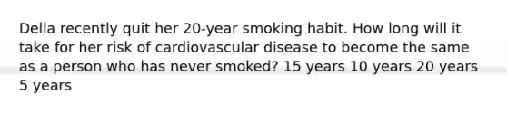 Della recently quit her 20-year smoking habit. How long will it take for her risk of cardiovascular disease to become the same as a person who has never smoked? 15 years 10 years 20 years 5 years