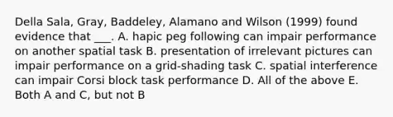 Della Sala, Gray, Baddeley, Alamano and Wilson (1999) found evidence that ___. A. hapic peg following can impair performance on another spatial task B. presentation of irrelevant pictures can impair performance on a grid-shading task C. spatial interference can impair Corsi block task performance D. All of the above E. Both A and C, but not B