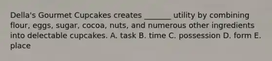Della's Gourmet Cupcakes creates _______ utility by combining flour, eggs, sugar, cocoa, nuts, and numerous other ingredients into delectable cupcakes. A. task B. time C. possession D. form E. place
