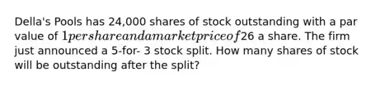 Della's Pools has 24,000 shares of stock outstanding with a par value of 1 per share and a market price of26 a share. The firm just announced a 5-for- 3 stock split. How many shares of stock will be outstanding after the split?