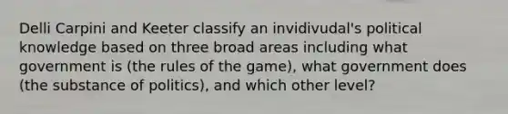 Delli Carpini and Keeter classify an invidivudal's political knowledge based on three broad areas including what government is (the rules of the game), what government does (the substance of politics), and which other level?