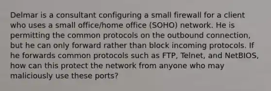 Delmar is a consultant configuring a small firewall for a client who uses a small office/home office (SOHO) network. He is permitting the common protocols on the outbound connection, but he can only forward rather than block incoming protocols. If he forwards common protocols such as FTP, Telnet, and NetBIOS, how can this protect the network from anyone who may maliciously use these ports?