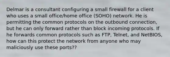 Delmar is a consultant configuring a small firewall for a client who uses a small office/home office (SOHO) network. He is permitting the common protocols on the outbound connection, but he can only forward rather than block incoming protocols. If he forwards common protocols such as FTP, Telnet, and NetBIOS, how can this protect the network from anyone who may maliciously use these ports??