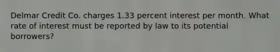 Delmar Credit Co. charges 1.33 percent interest per month. What rate of interest must be reported by law to its potential borrowers?