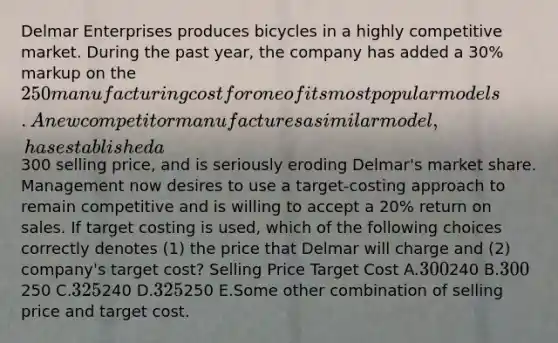 Delmar Enterprises produces bicycles in a highly competitive market. During the past year, the company has added a 30% markup on the 250 manufacturing cost for one of its most popular models. A new competitor manufactures a similar model, has established a300 selling price, and is seriously eroding Delmar's market share. Management now desires to use a target-costing approach to remain competitive and is willing to accept a 20% return on sales. If target costing is used, which of the following choices correctly denotes (1) the price that Delmar will charge and (2) company's target cost? Selling Price Target Cost A.300240 B.300250 C.325240 D.325250 E.Some other combination of selling price and target cost.