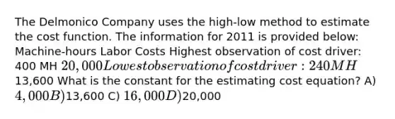 The Delmonico Company uses the high-low method to estimate the cost function. The information for 2011 is provided below: Machine-hours Labor Costs Highest observation of cost driver: 400 MH 20,000 Lowest observation of cost driver: 240 MH 13,600 What is the constant for the estimating cost equation? A) 4,000 B)13,600 C) 16,000 D)20,000