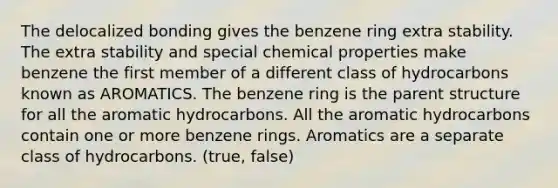 The delocalized bonding gives the benzene ring extra stability. The extra stability and special chemical properties make benzene the first member of a different class of hydrocarbons known as AROMATICS. The benzene ring is the parent structure for all the aromatic hydrocarbons. All the aromatic hydrocarbons contain one or more benzene rings. Aromatics are a separate class of hydrocarbons. (true, false)