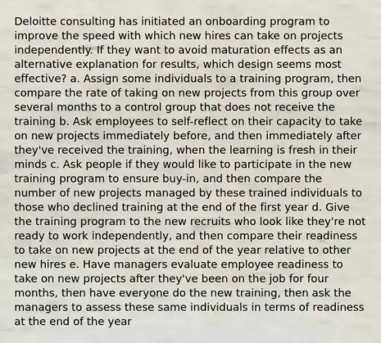 Deloitte consulting has initiated an onboarding program to improve the speed with which new hires can take on projects independently. If they want to avoid maturation effects as an alternative explanation for results, which design seems most effective? a. Assign some individuals to a training program, then compare the rate of taking on new projects from this group over several months to a control group that does not receive the training b. Ask employees to self-reflect on their capacity to take on new projects immediately before, and then immediately after they've received the training, when the learning is fresh in their minds c. Ask people if they would like to participate in the new training program to ensure buy-in, and then compare the number of new projects managed by these trained individuals to those who declined training at the end of the first year d. Give the training program to the new recruits who look like they're not ready to work independently, and then compare their readiness to take on new projects at the end of the year relative to other new hires e. Have managers evaluate employee readiness to take on new projects after they've been on the job for four months, then have everyone do the new training, then ask the managers to assess these same individuals in terms of readiness at the end of the year