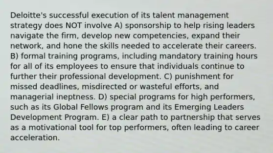 Deloitte's successful execution of its talent management strategy does NOT involve A) sponsorship to help rising leaders navigate the firm, develop new competencies, expand their network, and hone the skills needed to accelerate their careers. B) formal training programs, including mandatory training hours for all of its employees to ensure that individuals continue to further their professional development. C) punishment for missed deadlines, misdirected or wasteful efforts, and managerial ineptness. D) special programs for high performers, such as its Global Fellows program and its Emerging Leaders Development Program. E) a clear path to partnership that serves as a motivational tool for top performers, often leading to career acceleration.