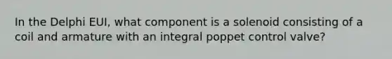 In the Delphi EUI, what component is a solenoid consisting of a coil and armature with an integral poppet control valve?