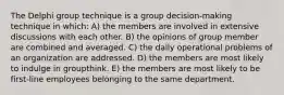 The Delphi group technique is a group decision-making technique in which: A) the members are involved in extensive discussions with each other. B) the opinions of group member are combined and averaged. C) the daily operational problems of an organization are addressed. D) the members are most likely to indulge in groupthink. E) the members are most likely to be first-line employees belonging to the same department.