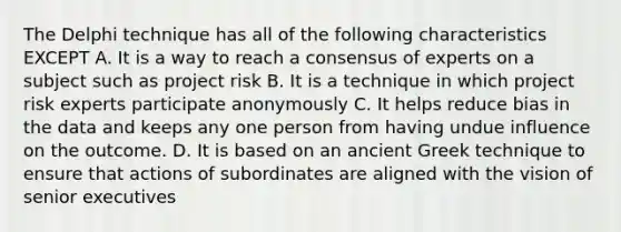 The Delphi technique has all of the following characteristics EXCEPT A. It is a way to reach a consensus of experts on a subject such as project risk B. It is a technique in which project risk experts participate anonymously C. It helps reduce bias in the data and keeps any one person from having undue influence on the outcome. D. It is based on an ancient Greek technique to ensure that actions of subordinates are aligned with the vision of senior executives