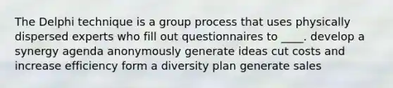 The Delphi technique is a group process that uses physically dispersed experts who fill out questionnaires to ____. develop a synergy agenda anonymously generate ideas cut costs and increase efficiency form a diversity plan generate sales