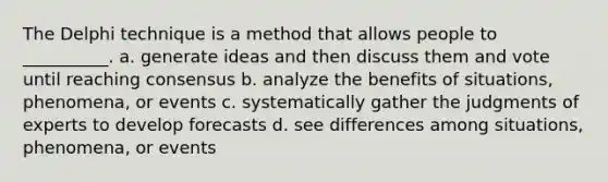 The Delphi technique is a method that allows people to __________. a. generate ideas and then discuss them and vote until reaching consensus b. analyze the benefits of situations, phenomena, or events c. systematically gather the judgments of experts to develop forecasts d. see differences among situations, phenomena, or events