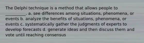 The Delphi technique is a method that allows people to __________. a. see differences among situations, phenomena, or events b. analyze the benefits of situations, phenomena, or events c. systematically gather the judgments of experts to develop forecasts d. generate ideas and then discuss them and vote until reaching consensus