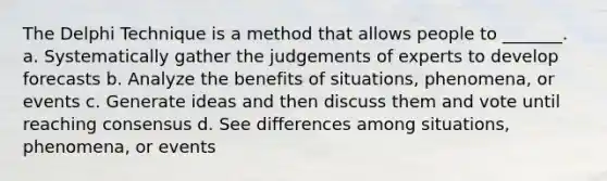 The Delphi Technique is a method that allows people to _______. a. Systematically gather the judgements of experts to develop forecasts b. Analyze the benefits of situations, phenomena, or events c. Generate ideas and then discuss them and vote until reaching consensus d. See differences among situations, phenomena, or events