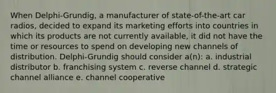 When Delphi-Grundig, a manufacturer of state-of-the-art car radios, decided to expand its marketing efforts into countries in which its products are not currently available, it did not have the time or resources to spend on developing new channels of distribution. Delphi-Grundig should consider a(n): a. industrial distributor b. franchising system c. reverse channel d. strategic channel alliance e. channel cooperative