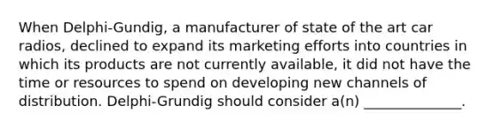 When Delphi-Gundig, a manufacturer of state of the art car radios, declined to expand its marketing efforts into countries in which its products are not currently available, it did not have the time or resources to spend on developing new channels of distribution. Delphi-Grundig should consider a(n) ______________.