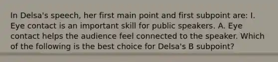 In Delsa's speech, her first main point and first subpoint are: I. Eye contact is an important skill for public speakers. A. Eye contact helps the audience feel connected to the speaker. Which of the following is the best choice for Delsa's B subpoint?