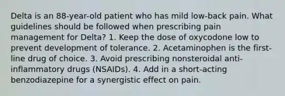 Delta is an 88-year-old patient who has mild low-back pain. What guidelines should be followed when prescribing pain management for Delta? 1. Keep the dose of oxycodone low to prevent development of tolerance. 2. Acetaminophen is the first-line drug of choice. 3. Avoid prescribing nonsteroidal anti-inflammatory drugs (NSAIDs). 4. Add in a short-acting benzodiazepine for a synergistic effect on pain.