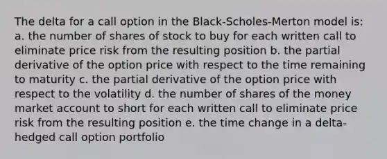 The delta for a call option in the Black-Scholes-Merton model is: a. the number of shares of stock to buy for each written call to eliminate price risk from the resulting position b. the partial derivative of the option price with respect to the time remaining to maturity c. the partial derivative of the option price with respect to the volatility d. the number of shares of the money market account to short for each written call to eliminate price risk from the resulting position e. the time change in a delta-hedged call option portfolio