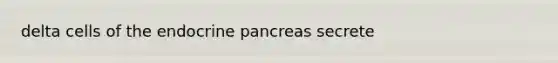 delta cells of the endocrine pancreas secrete