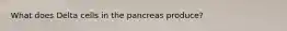 What does Delta cells in the pancreas produce?