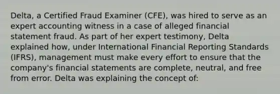 Delta, a Certified Fraud Examiner (CFE), was hired to serve as an expert accounting witness in a case of alleged financial statement fraud. As part of her expert testimony, Delta explained how, under International Financial Reporting Standards (IFRS), management must make every effort to ensure that the company's financial statements are complete, neutral, and free from error. Delta was explaining the concept of: