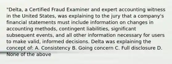 "Delta, a Certified Fraud Examiner and expert accounting witness in the United States, was explaining to the jury that a company's financial statements must include information on changes in accounting methods, contingent liabilities, significant subsequent events, and all other information necessary for users to make valid, informed decisions. Delta was explaining the concept of: A. Consistency B. Going concern C. Full disclosure D. None of the above